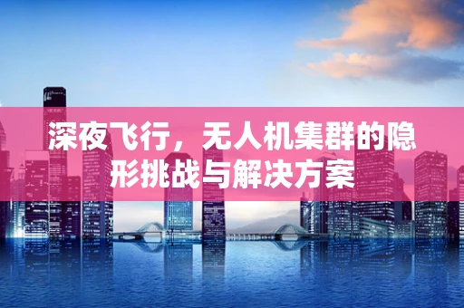 深夜飞行，无人机集群的隐形挑战与解决方案