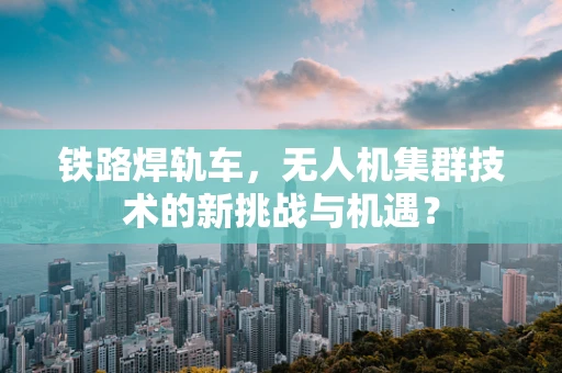 铁路焊轨车，无人机集群技术的新挑战与机遇？