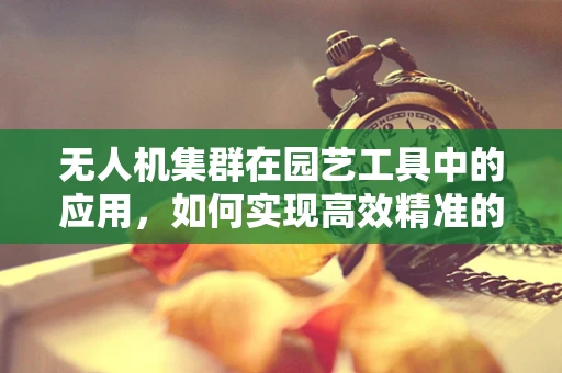 无人机集群在园艺工具中的应用，如何实现高效精准的植物护理？