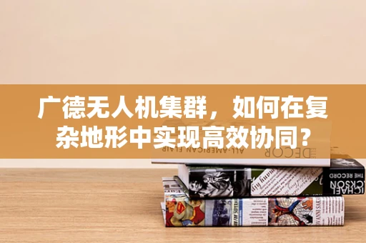 广德无人机集群，如何在复杂地形中实现高效协同？