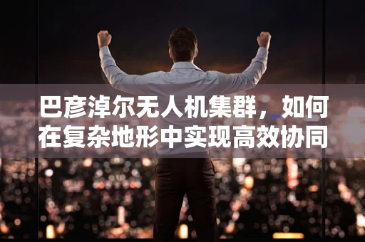巴彦淖尔无人机集群，如何在复杂地形中实现高效协同？