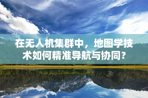 在无人机集群中，地图学技术如何精准导航与协同？