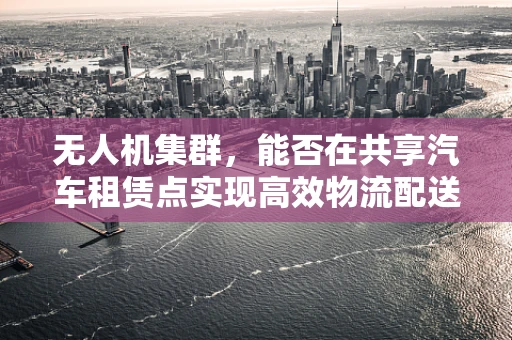 无人机集群，能否在共享汽车租赁点实现高效物流配送？