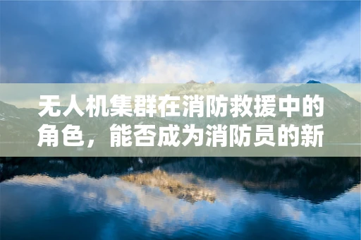 无人机集群在消防救援中的角色，能否成为消防员的新‘翅膀’？