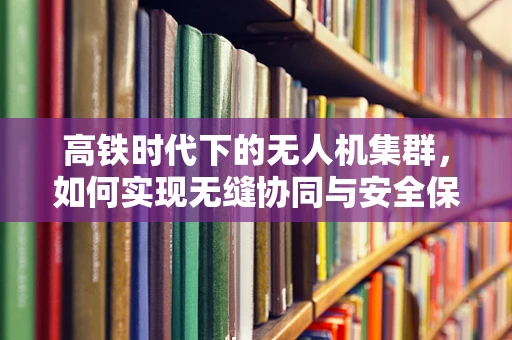 高铁时代下的无人机集群，如何实现无缝协同与安全保障？