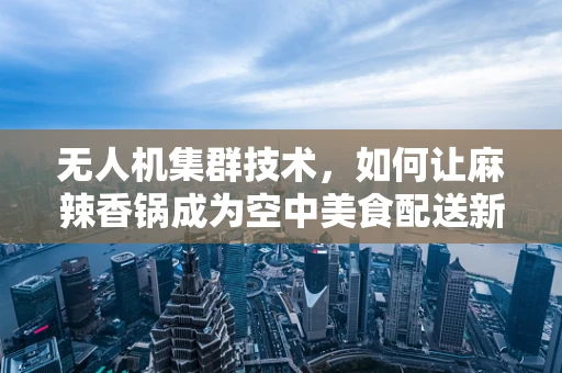无人机集群技术，如何让麻辣香锅成为空中美食配送新宠？