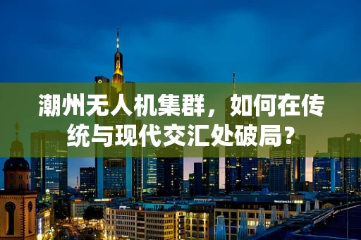 潮州无人机集群，如何在传统与现代交汇处破局？