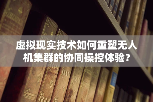 虚拟现实技术如何重塑无人机集群的协同操控体验？