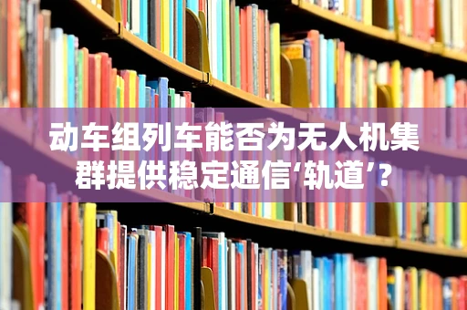 动车组列车能否为无人机集群提供稳定通信‘轨道’？