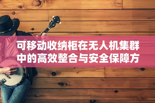 可移动收纳柜在无人机集群中的高效整合与安全保障方案
