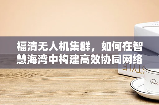 福清无人机集群，如何在智慧海湾中构建高效协同网络？