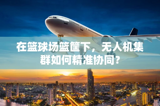 在篮球场篮筐下，无人机集群如何精准协同？