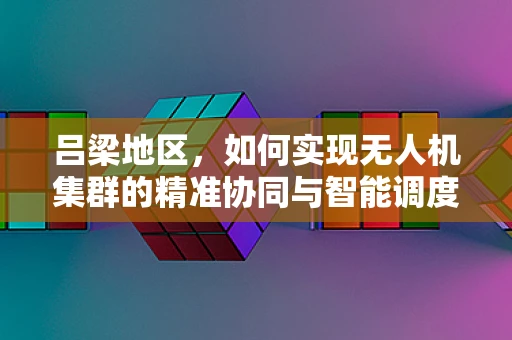 吕梁地区，如何实现无人机集群的精准协同与智能调度？