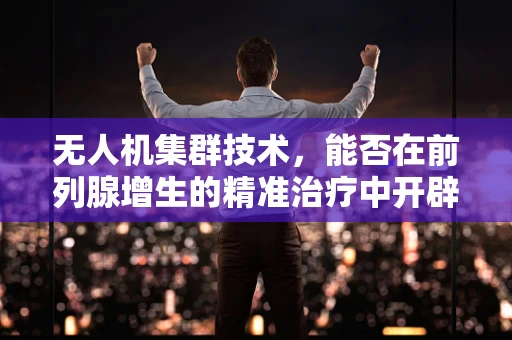 无人机集群技术，能否在前列腺增生的精准治疗中开辟新航道？