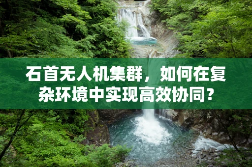 石首无人机集群，如何在复杂环境中实现高效协同？