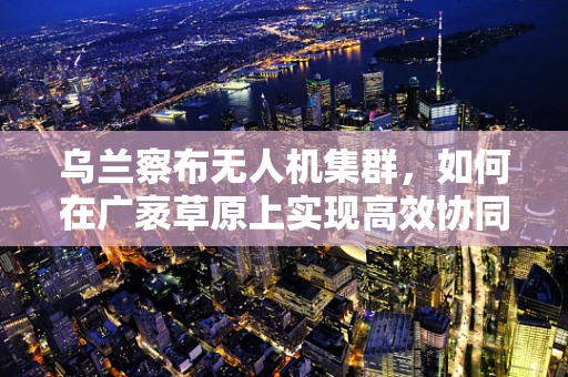 乌兰察布无人机集群，如何在广袤草原上实现高效协同飞行？