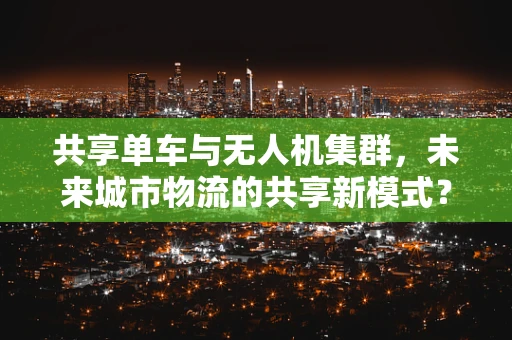 共享单车与无人机集群，未来城市物流的共享新模式？