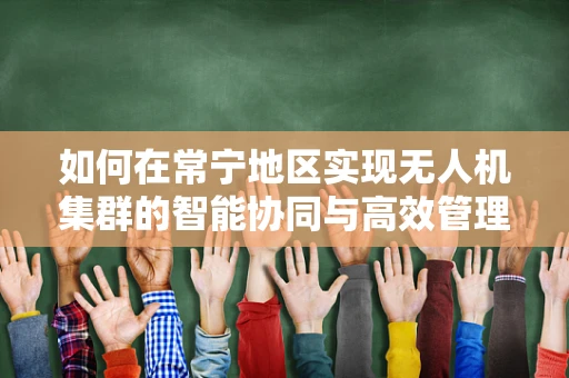 如何在常宁地区实现无人机集群的智能协同与高效管理？