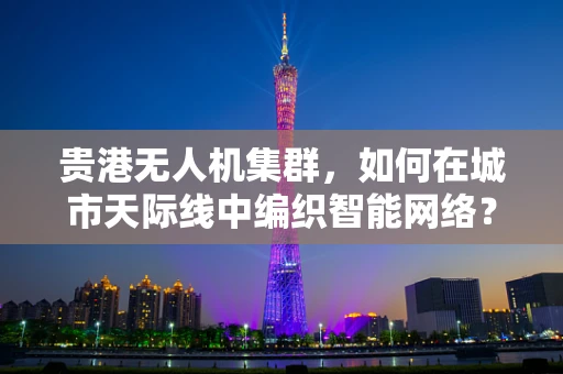 贵港无人机集群，如何在城市天际线中编织智能网络？