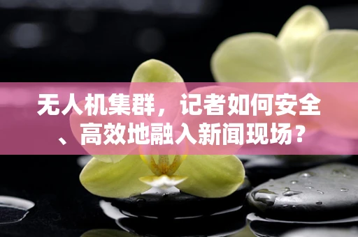 无人机集群，记者如何安全、高效地融入新闻现场？