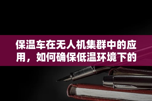 保温车在无人机集群中的应用，如何确保低温环境下的高效作业？