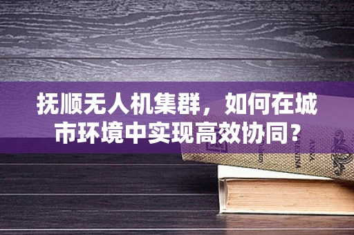 抚顺无人机集群，如何在城市环境中实现高效协同？