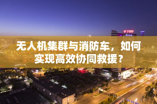 无人机集群与消防车，如何实现高效协同救援？