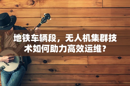 地铁车辆段，无人机集群技术如何助力高效运维？