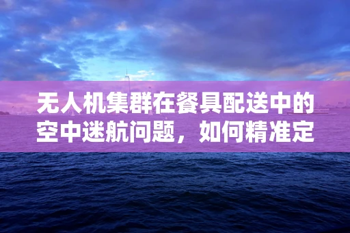 无人机集群在餐具配送中的空中迷航问题，如何精准定位与安全投放？