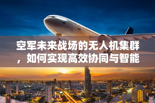 空军未来战场的无人机集群，如何实现高效协同与智能指挥？