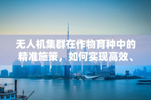 无人机集群在作物育种中的精准施策，如何实现高效、精准的育种环境监测？