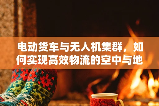 电动货车与无人机集群，如何实现高效物流的空中与地面协同？