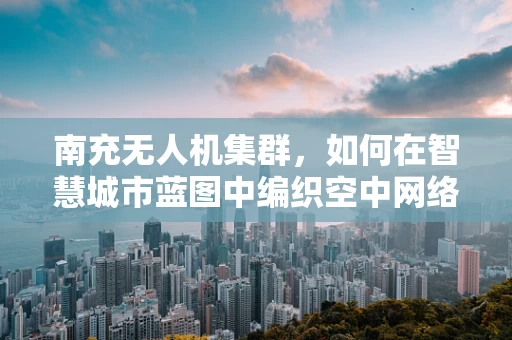 南充无人机集群，如何在智慧城市蓝图中编织空中网络？