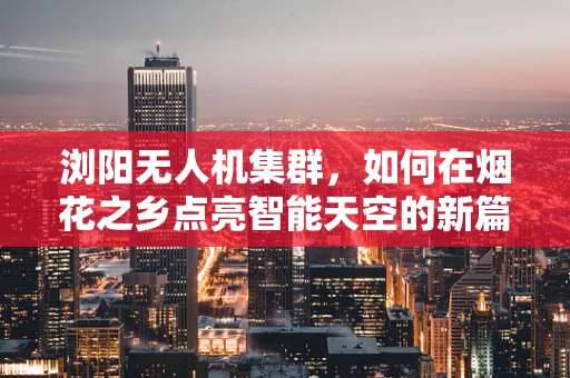 浏阳无人机集群，如何在烟花之乡点亮智能天空的新篇章？
