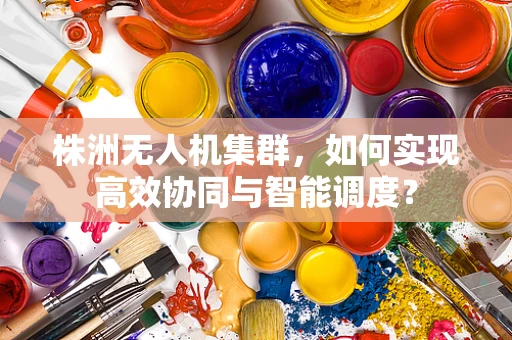 株洲无人机集群，如何实现高效协同与智能调度？