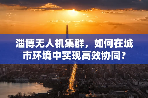 淄博无人机集群，如何在城市环境中实现高效协同？