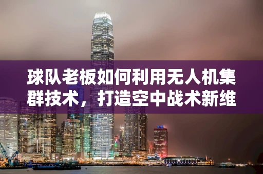 球队老板如何利用无人机集群技术，打造空中战术新维度？