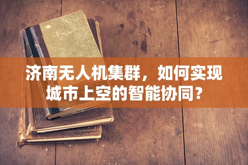 济南无人机集群，如何实现城市上空的智能协同？