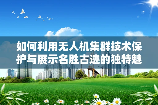 如何利用无人机集群技术保护与展示名胜古迹的独特魅力？