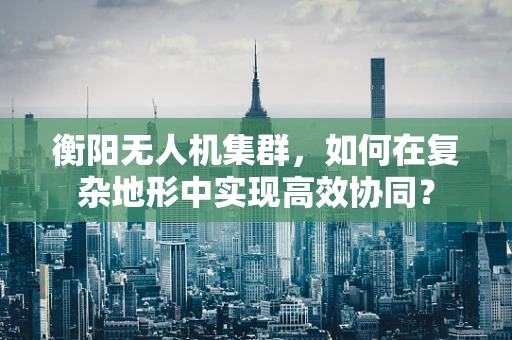 衡阳无人机集群，如何在复杂地形中实现高效协同？