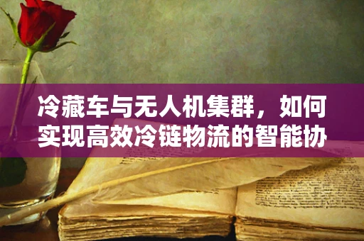 冷藏车与无人机集群，如何实现高效冷链物流的智能协同？
