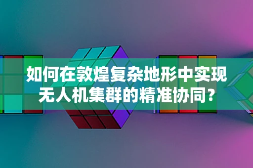 如何在敦煌复杂地形中实现无人机集群的精准协同？