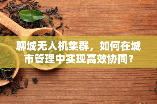 聊城无人机集群，如何在城市管理中实现高效协同？