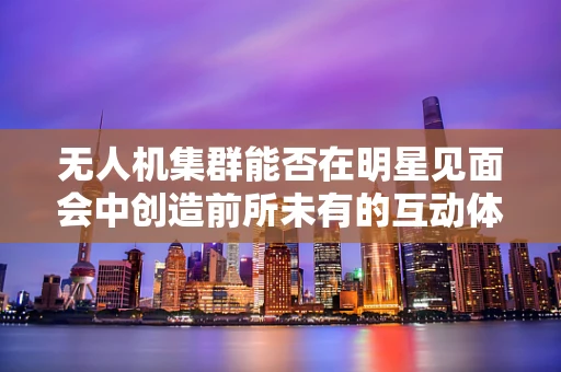 无人机集群能否在明星见面会中创造前所未有的互动体验？