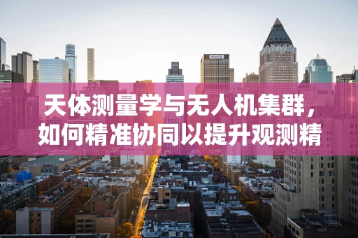 天体测量学与无人机集群，如何精准协同以提升观测精度？