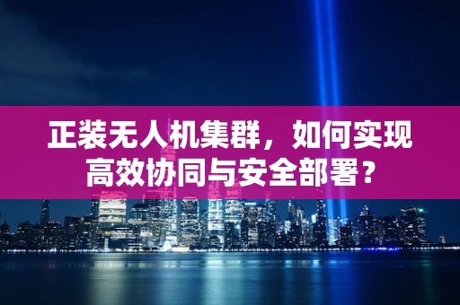 正装无人机集群，如何实现高效协同与安全部署？