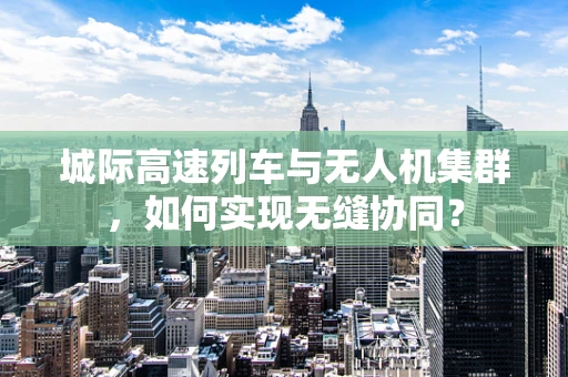 城际高速列车与无人机集群，如何实现无缝协同？