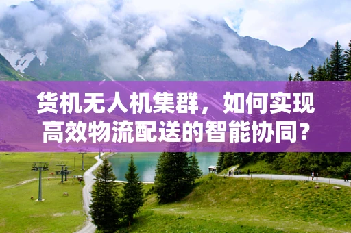 货机无人机集群，如何实现高效物流配送的智能协同？