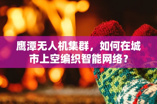 鹰潭无人机集群，如何在城市上空编织智能网络？