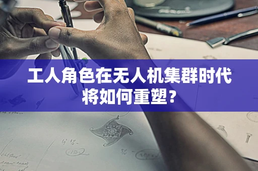 工人角色在无人机集群时代将如何重塑？